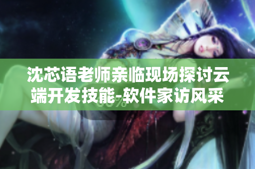 沈芯语老师亲临现场探讨云端开发技能-软件家访风采