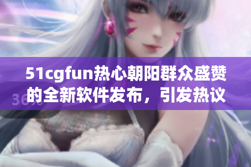 51cgfun热心朝阳群众盛赞的全新软件发布，引发热议