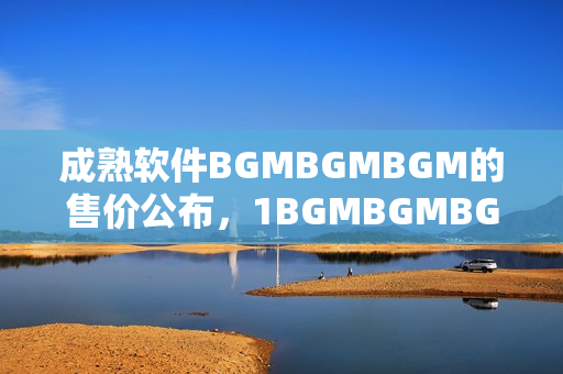 成熟软件BGMBGMBGM的售价公布，1BGMBGMBGM售价多少？