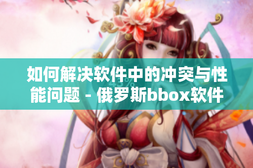 如何解决软件中的冲突与性能问题 - 俄罗斯bbox软件调优技巧