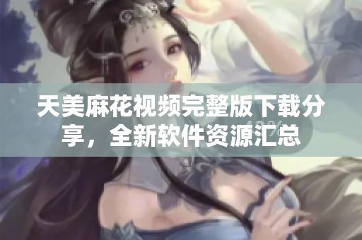 天美麻花视频完整版下载分享，全新软件资源汇总
