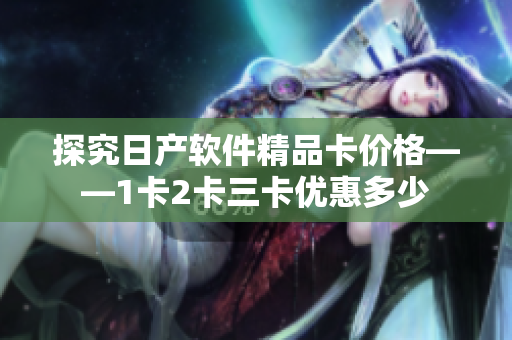 探究日产软件精品卡价格——1卡2卡三卡优惠多少