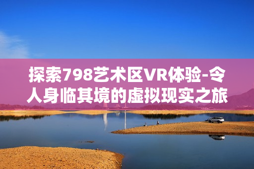 探索798艺术区VR体验-令人身临其境的虚拟现实之旅