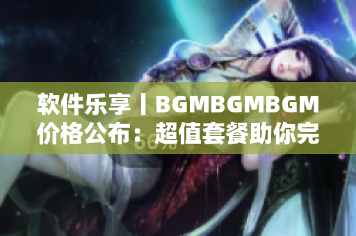 软件乐享丨BGMBGMBGM价格公布：超值套餐助你完美享受BGM