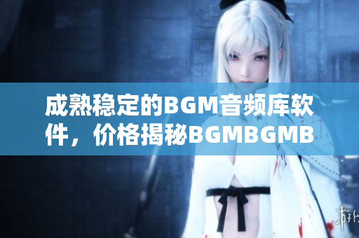 成熟稳定的BGM音频库软件，价格揭秘BGMBGMBGM