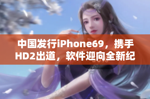 中国发行iPhone69，携手HD2出道，软件迎向全新纪元