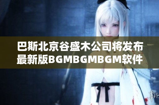 巴斯北京谷盛木公司将发布最新版BGMBGMBGM软件，预计价格在多少？