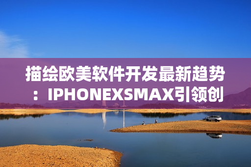 描绘欧美软件开发最新趋势：IPHONEXSMAX引领创新路径