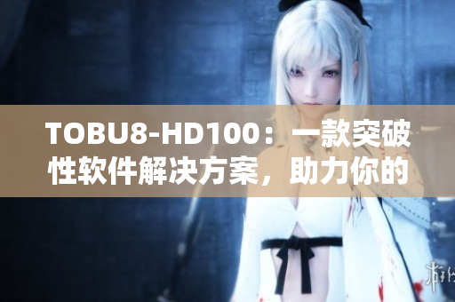 TOBU8-HD100：一款突破性软件解决方案，助力你的工作效率提升