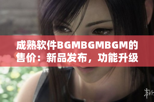 成熟软件BGMBGMBGM的售价：新品发布，功能升级，性价比高