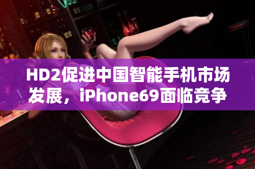 HD2促进中国智能手机市场发展，iPhone69面临竞争挑战