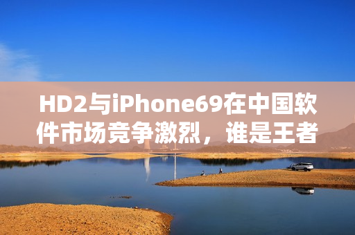 HD2与iPhone69在中国软件市场竞争激烈，谁是王者？