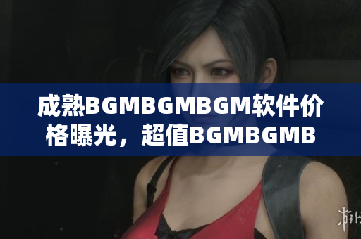 成熟BGMBGMBGM软件价格曝光，超值BGMBGMBGM软件现售价揭秘
