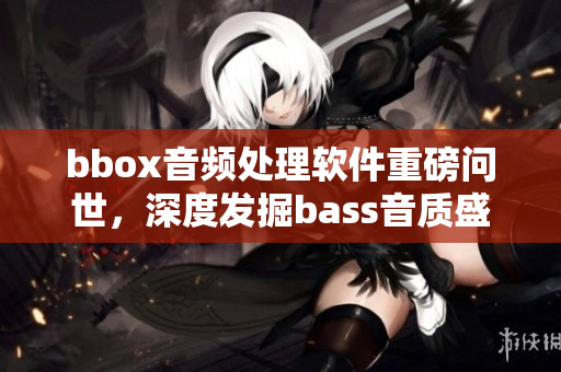 bbox音频处理软件重磅问世，深度发掘bass音质盛宴