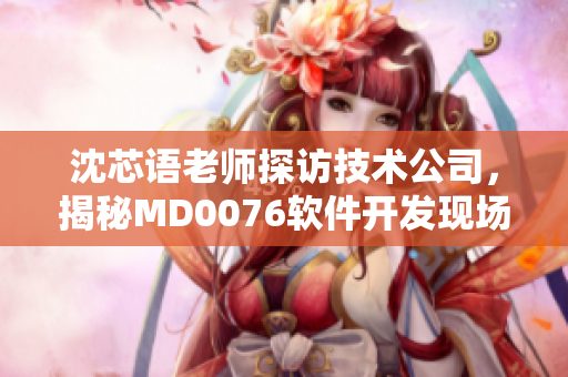 沈芯语老师探访技术公司，揭秘MD0076软件开发现场