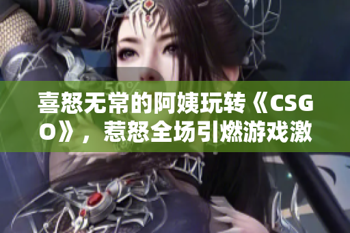 喜怒无常的阿姨玩转《CSGO》，惹怒全场引燃游戏激情