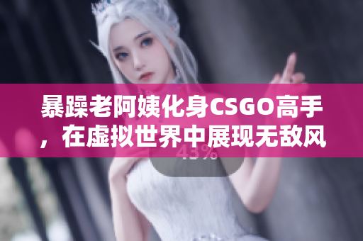 暴躁老阿姨化身CSGO高手，在虚拟世界中展现无敌风采