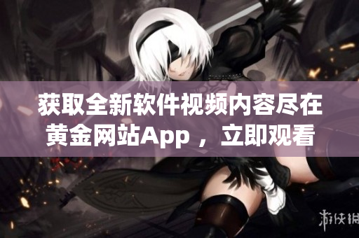 获取全新软件视频内容尽在黄金网站App ，立即观看！