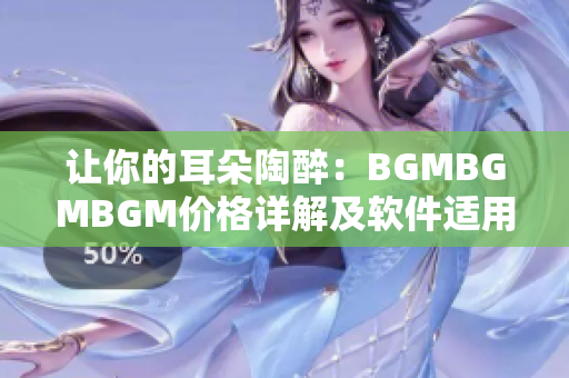 让你的耳朵陶醉：BGMBGMBGM价格详解及软件适用建议