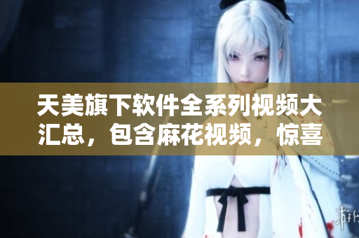 天美旗下软件全系列视频大汇总，包含麻花视频，惊喜不断!