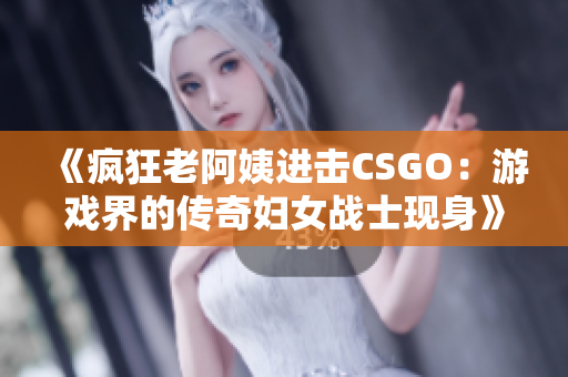 《疯狂老阿姨进击CSGO：游戏界的传奇妇女战士现身》