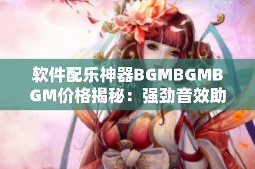 软件配乐神器BGMBGMBGM价格揭秘：强劲音效助力沉浸式使用体验