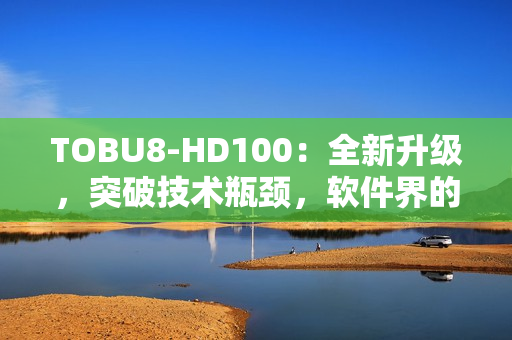 TOBU8-HD100：全新升级，突破技术瓶颈，软件界的利器