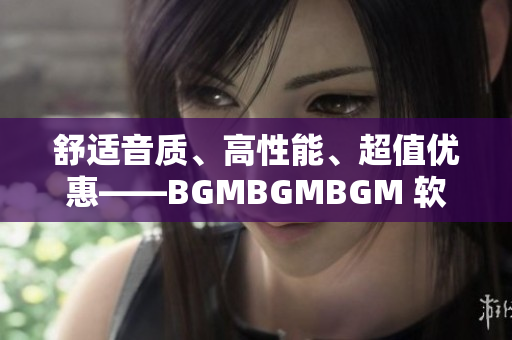 舒适音质、高性能、超值优惠——BGMBGMBGM 软件的最新价格公布