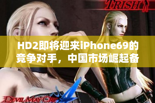HD2即将迎来iPhone69的竞争对手，中国市场崛起备受期待