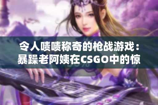 令人啧啧称奇的枪战游戏：暴躁老阿姨在CSGO中的惊人表现