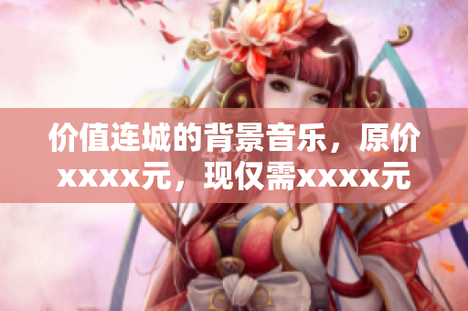 价值连城的背景音乐，原价xxxx元，现仅需xxxx元，更趋完美方案！