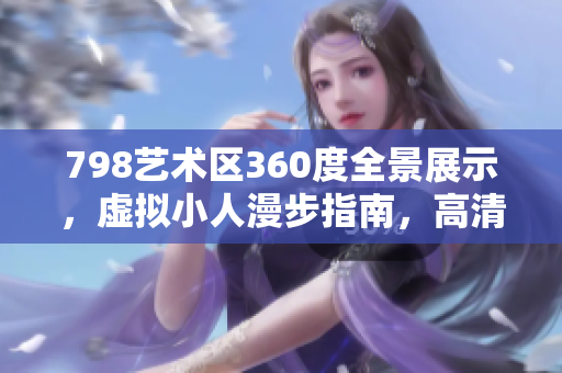 798艺术区360度全景展示，虚拟小人漫步指南，高清图集分享