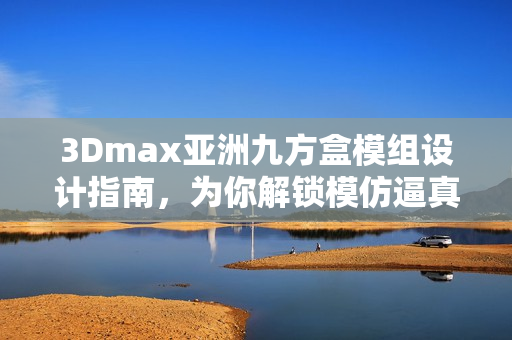 3Dmax亚洲九方盒模组设计指南，为你解锁模仿逼真的视觉效果