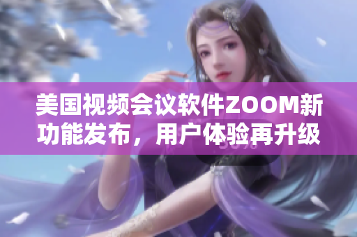 美国视频会议软件ZOOM新功能发布，用户体验再升级