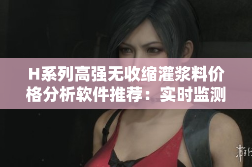 H系列高强无收缩灌浆料价格分析软件推荐：实时监测价格波动，智能选购最优解