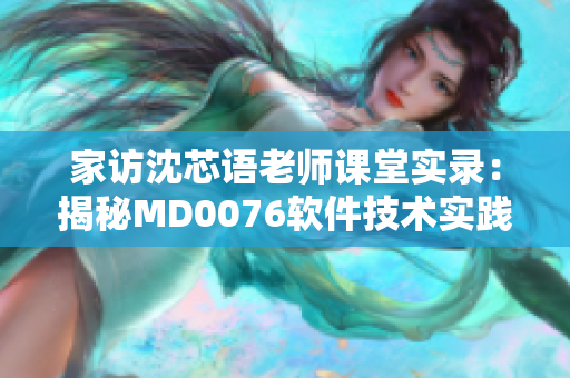 家访沈芯语老师课堂实录：揭秘MD0076软件技术实践经验