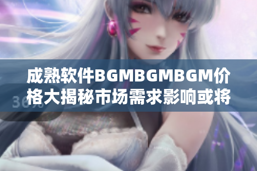 成熟软件BGMBGMBGM价格大揭秘市场需求影响或将催生价格波动