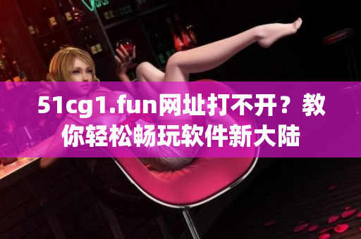 51cg1.fun网址打不开？教你轻松畅玩软件新大陆