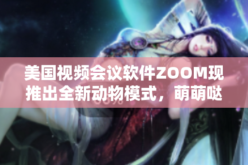 美国视频会议软件ZOOM现推出全新动物模式，萌萌哒，快来体验吧!