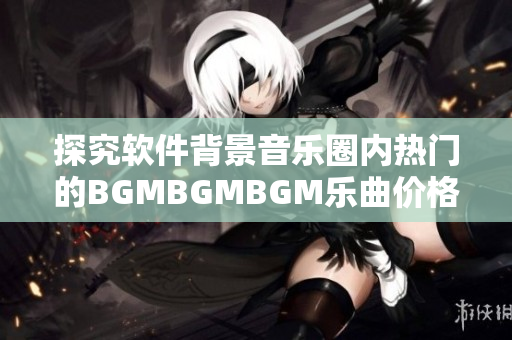 探究软件背景音乐圈内热门的BGMBGMBGM乐曲价格与大众认知之间的差距