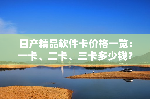 日产精品软件卡价格一览：一卡、二卡、三卡多少钱？