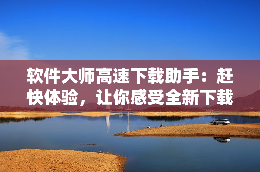 软件大师高速下载助手：赶快体验，让你感受全新下载新境界
