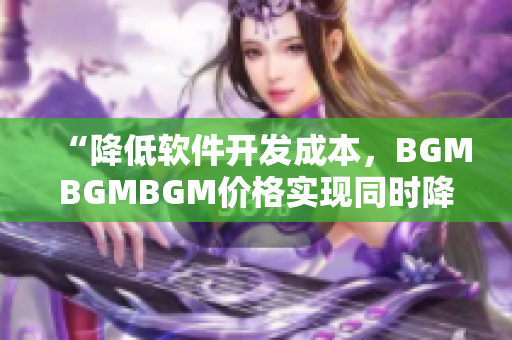 “降低软件开发成本，BGMBGMBGM价格实现同时降低与高质量”