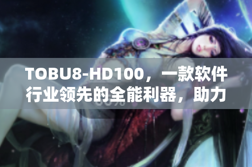 TOBU8-HD100，一款软件行业领先的全能利器，助力您实现高效办公