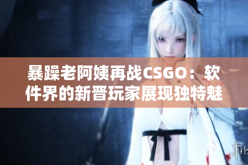 暴躁老阿姨再战CSGO：软件界的新晋玩家展现独特魅力