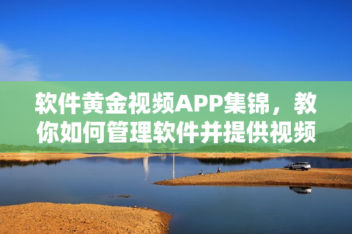 软件黄金视频APP集锦，教你如何管理软件并提供视频资源