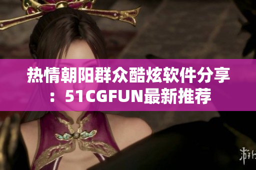 热情朝阳群众酷炫软件分享：51CGFUN最新推荐