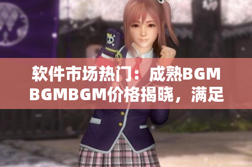 软件市场热门：成熟BGMBGMBGM价格揭晓，满足你对顶尖软件的需求