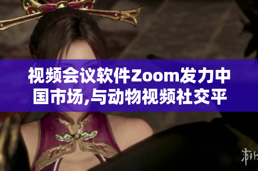 视频会议软件Zoom发力中国市场,与动物视频社交平台Zoom无关