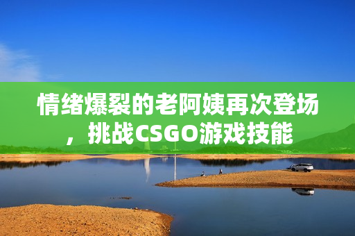 情绪爆裂的老阿姨再次登场，挑战CSGO游戏技能